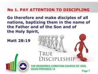 Free Powerpoint Templates
Page 7
THE REDEEMED CHRISTIAN CHURCH OF GOD,
OGUN PROVINCE 15
No 1. PAY ATTENTION TO DISCIPLING
Go therefore and make disciples of all
nations, baptizing them in the name of
the Father and of the Son and of
the Holy Spirit,
Matt 28:19
 