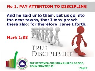 Free Powerpoint Templates
Page 8
THE REDEEMED CHRISTIAN CHURCH OF GOD,
OGUN PROVINCE 15
No 1. PAY ATTENTION TO DISCIPLING
And he said unto them, Let us go into
the next towns, that I may preach
there also: for therefore came I forth.
Mark 1:38
 