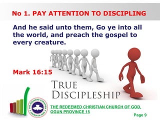 Free Powerpoint Templates
Page 9
THE REDEEMED CHRISTIAN CHURCH OF GOD,
OGUN PROVINCE 15
No 1. PAY ATTENTION TO DISCIPLING
And he said unto them, Go ye into all
the world, and preach the gospel to
every creature.
Mark 16:15
 