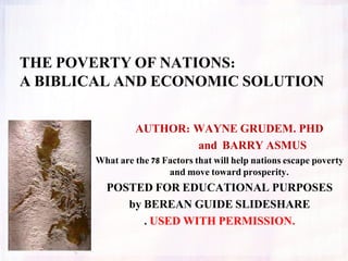 AUTHOR: WAYNE GRUDEM. PHD
and BARRY ASMUS
What are the 78 Factors that will help nations escape poverty
and move toward prosperity.
POSTED FOR EDUCATIONAL PURPOSES
by BEREAN GUIDE SLIDESHARE
. USED WITH PERMISSION.
THE POVERTY OF NATIONS:
A BIBLICAL AND ECONOMIC SOLUTION
 