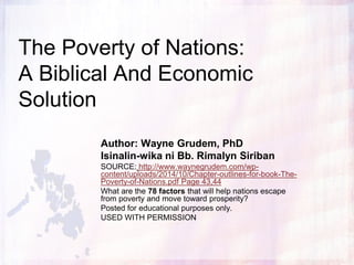 The Poverty of Nations:
A Biblical And Economic
Solution
Author: Wayne Grudem, PhD and Barry Asmus
Isinalin-wika ni Bb. Rimalyn Siriban
SOURCE: http://www.waynegrudem.com/wp-content/uploads/2014/10/Chapter-
outlines-for-book-The-Poverty-of-Nations.pdf Page 43,44
What are the 79 factors that will help nations escape from poverty and
move toward prosperity?
Ano ang 79 na mga Factors na Makakatulong sa Pag-ahon mula sa
Kahirapan at Magtungo Sa Pag-unlad?
Posted for educational purposes only.
USED WITH PERMISSION
 