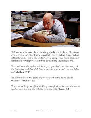 !
Children who treasure their parents typically mimic them. Christians
should mimic their Lord, who is perfect, thus reﬂecting his perfection
in their lives. For some this will involve a perspective about monetary
possessions having you rather then you having the possessions.
"Jesus said unto him, If thou wilt be perfect, go and sell that thou hast, and
give to the poor, and thou shalt have treasure in heaven: and come and follow
me." Matthew 19:21
For others it is not the pride of possessions but the pride of self-
expression that must go:
"For in many things we offend all. If any man offend not in word, the same is
a perfect man, and able also to bridle the whole body." James 3:2
Tony Mariot Biblical text referring to perfection Page ! of !4 8
 