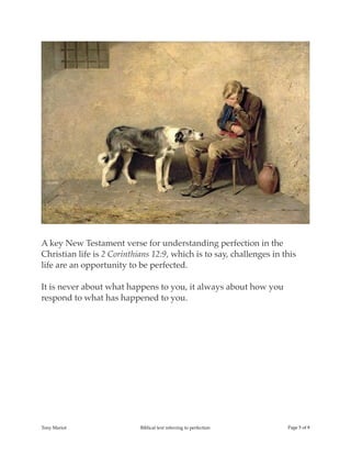 !
A key New Testament verse for understanding perfection in the
Christian life is 2 Corinthians 12:9, which is to say, challenges in this
life are an opportunity to be perfected.
It is never about what happens to you, it always about how you
respond to what has happened to you.
Tony Mariot Biblical text referring to perfection Page ! of !5 8
 