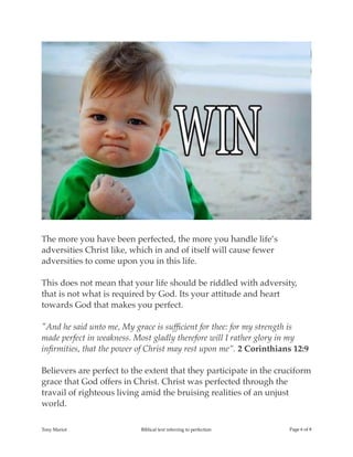 !
The more you have been perfected, the more you handle life’s
adversities Christ like, which in and of itself will cause fewer
adversities to come upon you in this life.
This does not mean that your life should be riddled with adversity,
that is not what is required by God. Its your attitude and heart
towards God that makes you perfect.
"And he said unto me, My grace is sufﬁcient for thee: for my strength is
made perfect in weakness. Most gladly therefore will I rather glory in my
inﬁrmities, that the power of Christ may rest upon me”. 2 Corinthians 12:9
Believers are perfect to the extent that they participate in the cruciform
grace that God offers in Christ. Christ was perfected through the
travail of righteous living amid the bruising realities of an unjust
world.
Tony Mariot Biblical text referring to perfection Page ! of !6 8
 