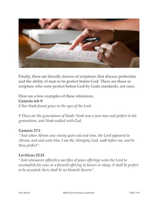 !
Finally, there are literally dozens of scriptures that discuss perfection
and the ability of man to be perfect before God. There are those in
scripture who were perfect before God by Gods standards, not ours.
Here are a few examples of these references.
Genesis 6:8–9
8 But Noah found grace in the eyes of the Lord.
9 These are the generations of Noah: Noah was a just man and perfect in his
generations, and Noah walked with God.
Genesis 17:1
“And when Abram was ninety years old and nine, the Lord appeared to
Abram, and said unto him, I am the Almighty God; walk before me, and be
thou perfect”.
Leviticus 22:21
“And whosoever offereth a sacriﬁce of peace offerings unto the Lord to
accomplish his vow, or a freewill offering in beeves or sheep, it shall be perfect
to be accepted; there shall be no blemish therein”.
Tony Mariot Biblical text referring to perfection Page ! of !7 8
 