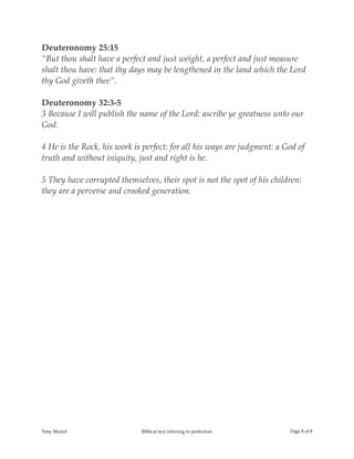 Deuteronomy 25:15
“But thou shalt have a perfect and just weight, a perfect and just measure
shalt thou have: that thy days may be lengthened in the land which the Lord
thy God giveth thee”.
Deuteronomy 32:3-5
3 Because I will publish the name of the Lord: ascribe ye greatness unto our
God.
4 He is the Rock, his work is perfect: for all his ways are judgment: a God of
truth and without iniquity, just and right is he.
5 They have corrupted themselves, their spot is not the spot of his children:
they are a perverse and crooked generation.
Tony Mariot Biblical text referring to perfection Page ! of !8 8
 