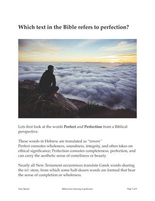 Which text in the Bible refers to perfection?
!
Lets ﬁrst look at the words Perfect and Perfection from a Biblical
perspective.
These words in Hebrew are translated as “tamam”
Perfect connotes wholeness, soundness, integrity, and often takes on
ethical signiﬁcance; Perfection connotes completeness, perfection, and
can carry the aesthetic sense of comeliness or beauty.
Nearly all New Testament occurrences translate Greek words sharing
the tel- stem, from which some half-dozen words are formed that bear
the sense of completion or wholeness.
Tony Mariot Biblical text referring to perfection Page ! of !1 8
 