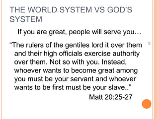 THE WORLD SYSTEM VS GOD’S
SYSTEM
  If you are great, people will serve you…
“The rulers of the gentiles lord it over them




                                                25
  and their high officials exercise authority
  over them. Not so with you. Instead,
  whoever wants to become great among
  you must be your servant and whoever
  wants to be first must be your slave..”
                            Matt 20:25-27
 