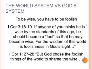 THE WORLD SYSTEM VS GOD’S
SYSTEM
    To be wise, you have to be foolish




                                              29
I Cor 3:18-19 “If anyone of you thinks he is
    wise by the standards of this age, he
   should become a “fool” so that he may
 become wise. For the wisdom of this world
       is foolishness in God’s sight…”
 I Cor 1: 27-28 “But God chose the foolish
  things of the world to shame the wise…..”
 