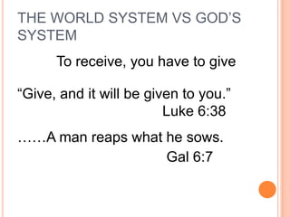 THE WORLD SYSTEM VS GOD’S
SYSTEM
      To receive, you have to give

“Give, and it will be given to you.”
                         Luke 6:38
……A man reaps what he sows.
                   Gal 6:7
 