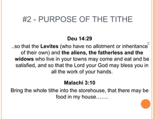 #2 - PURPOSE OF THE TITHE

                           Deu 14:29




                                                           33
..so that the Levites (who have no allotment or inheritance
     of their own) and the aliens, the fatherless and the
  widows who live in your towns may come and eat and be
  satisfied, and so that the Lord your God may bless you in
                   all the work of your hands.

                        Malachi 3:10
Bring the whole tithe into the storehouse, that there may be
                    food in my house…….
 