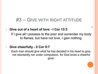 #3 – GIVE WITH RIGHT ATTITUDE




                                                                      34
•   Give out of a heart of love - I Cor 13:3
     If I give all I possess to the poor and surrender my body
             to flames, but have not love, I gain nothing.

•   Give cheerfully - II Cor 9:7
     Each man should give what he has decided in his heart to give,
     not reluctantly nor under compulsion, for God loves a cheerful
                                 giver.
 