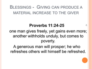 BLESSINGS - GIVING CAN PRODUCE A
  MATERIAL INCREASE TO THE GIVER


          Proverbs 11:24-25




                                          42
one man gives freely, yet gains even more;
  another withholds unduly, but comes to
                 poverty.
  A generous man will prosper; he who
refreshes others will himself be refreshed.
 
