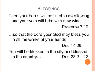 BLESSINGS
Then your barns will be filled to overflowing,
 and your vats will brim with new wine.
                              Proverbs 3:10
…so that the Lord your God may bless you
 in all the works of your hands.
                              Deu 14:29
You will be blessed in the city and blessed
 in the country…              Deu 28:2 – 13
 