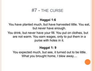 #7 - THE CURSE
                       Haggai 1:6
 You have planted much, but have harvested little. You eat,
                  but never have enough.
You drink, but never have your fill. You put on clothes, but
   are not warm. You earn wages, only to put them in a
                   purse with holes in it.

                    Haggai 1: 9
   You expected much, but see, it turned out to be little.
         What you brought home, I blew away....
 