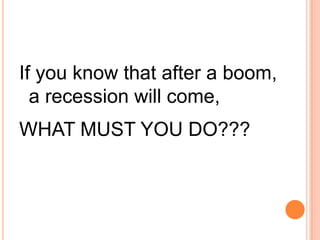 If you know that after a boom,
  a recession will come,
WHAT MUST YOU DO???
 