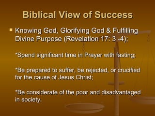 Biblical View of Success


Knowing God, Glorifying God & Fulfilling
Divine Purpose (Revelation 17: 3 -4);
*Spend significant time in Prayer with fasting;
*Be prepared to suffer, be rejected, or crucified
for the cause of Jesus Christ;
*Be considerate of the poor and disadvantaged
in society.

 