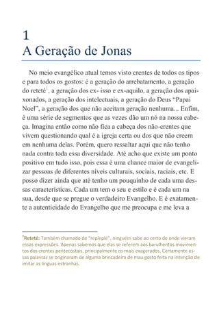 1
A Geração de Jonas
No meio evangélico atual temos visto crentes de todos os tipos
e para todos os gostos: é a geração do arrebatamento, a geração
do reteté1
, a geração dos ex- isso e ex-aquilo, a geração dos apai-
xonados, a geração dos intelectuais, a geração do Deus “Papai
Noel”, a geração dos que não aceitam geração nenhuma... Enfim,
é uma série de segmentos que as vezes dão um nó na nossa cabe-
ça. Imagina então como não fica a cabeça dos não-crentes que
vivem questionando qual é a igreja certa ou dos que não creem
em nenhuma delas. Porém, quero ressaltar aqui que não tenho
nada contra toda essa diversidade. Até acho que existe um ponto
positivo em tudo isso, pois essa é uma chance maior de evangeli-
zar pessoas de diferentes níveis culturais, sociais, raciais, etc. E
posso dizer ainda que até tenho um pouquinho de cada uma des-
sas características. Cada um tem o seu e estilo e é cada um na
sua, desde que se pregue o verdadeiro Evangelho. E é exatamen-
te a autenticidade do Evangelho que me preocupa e me leva a
1
Reteté: Também chamado de “repleplé”, ninguém sabe ao certo de onde vieram
essas expressões. Apenas sabemos que elas se referem aos barulhentos movimen-
tos dos crentes pentecostais, principalmente os mais exagerados. Certamente es-
sas palavras se originaram de alguma brincadeira de mau gosto feita na intenção de
imitar as línguas estranhas.
 