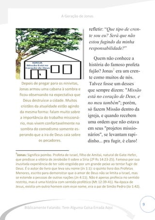 9
refletir: “Que tipo de cren-
te sou eu? Será que não
estou fugindo da minha
responsabilidade?”
Quem não conhece a
história do famoso profeta
fujão? Jonas2
era um cren-
te como muitos de nós.
Talvez fosse um desses
que sempre dizem: "Missão
está no coração de Deus, e
no meu também"; porém,
só fazem Missão dentro da
igreja, e quando recebem
uma ordem que não estava
em seus "projetos missio-
nários", se levantam rapi-
dinho... pra fugir, é claro!
2
Jonas: Significa pombo. Profeta de Israel, filho de Amitai, natural de Gate-Hefer,
que predisse a vitória de Jeroboão II sobre a Síria (2º Rs 14:23-25). Famoso por sua
inusitada experiência de ter sido engolido por um grande peixe ao tentar fugir de
Deus. É o autor do livro que leva seu nome (Jn 1:1): o quinto livro dos Profetas
Menores, escrito para demonstrar que o amor de Deus não se limita a Israel, mas
se estende a pessoas de outras nações (Jn 4:11). Não é apenas profecia no sentido
restrito, mas é uma história com sentido profético (Mt 12:39-41). Na época de
Jesus, existia um outro homem com esse nome, era o pai de Simão Pedro (Jo 1:42).
Depois de pregar para os ninivitas,
Jonas armou uma cabana à sombra e
ficou observando na expectativa que
Deus destruísse a cidade. Muitos
cristãos da atualidade estão agindo
da mesma forma: falam muito sobre
a importância do trabalho missioná-
rio, mas vivem confortavelmente na
sombra do comodismo somente es-
perando que a ira de Deus caia sobre
os pecadores.
A Geração de Jonas
Biblicamente Falando: Tem Alguma Coisa Errada Aqui
 