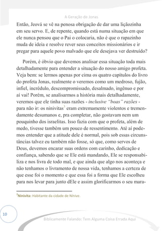 10
Então, Jeová se vê na penosa obrigação de dar uma liçãozinha
em seu servo. E, de repente, quando está numa situação em que
ele nunca pensou que o Pai o colocaria, não é que o rapazinho
muda de ideia e resolve rever seus conceitos missionários e ir
pregar para aquele povo malvado que ele desejava ver destruído?
Porém, é óbvio que devemos analisar essa situação toda mais
detalhadamente para entender a situação do nosso amigo profeta.
Veja bem: se lermos apenas por cima os quatro capítulos do livro
do profeta Jonas, realmente o veremos como um medroso, fujão,
infiel, incrédulo, descompromissado, desalmado, ingênuo e por
aí vai! Porém, se analisarmos a história mais detalhadamente,
veremos que ele tinha suas razões - inclusive “boas” razões -
para não ir: os ninivitas3
eram extremamente violentos e tremen-
damente desumanos e, pra completar, não gostavam nem um
pouquinho dos israelitas. Isso fazia com que o profeta, além de
medo, tivesse também um pouco de ressentimento. Até aí pode-
mos entender que a atitude dele é normal, pois sob essas circuns-
tâncias talvez eu também não fosse, só que, como servos de
Deus, devemos encarar suas ordens com carinho, dedicação e
confiança, sabendo que se Ele está mandando, Ele se responsabi-
liza e nos livra de todo mal, e que ainda que algo nos aconteça e
não tenhamos o livramento de nossa vida, tenhamos a certeza de
que esse foi o momento e que essa foi a forma que Ele escolheu
para nos levar para junto dEle e assim glorificarmos o seu mara-
3
Ninivita: Habitante da cidade de Nínive.
A Geração de Jonas
Biblicamente Falando: Tem Alguma Coisa Errada Aqui
 