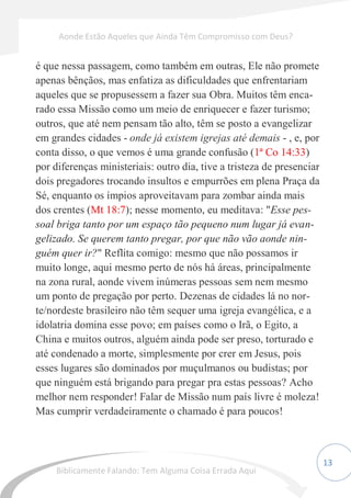 13
é que nessa passagem, como também em outras, Ele não promete
apenas bênçãos, mas enfatiza as dificuldades que enfrentariam
aqueles que se propusessem a fazer sua Obra. Muitos têm enca-
rado essa Missão como um meio de enriquecer e fazer turismo;
outros, que até nem pensam tão alto, têm se posto a evangelizar
em grandes cidades - onde já existem igrejas até demais - , e, por
conta disso, o que vemos é uma grande confusão (1ª Co 14:33)
por diferenças ministeriais: outro dia, tive a tristeza de presenciar
dois pregadores trocando insultos e empurrões em plena Praça da
Sé, enquanto os ímpios aproveitavam para zombar ainda mais
dos crentes (Mt 18:7); nesse momento, eu meditava: "Esse pes-
soal briga tanto por um espaço tão pequeno num lugar já evan-
gelizado. Se querem tanto pregar, por que não vão aonde nin-
guém quer ir?" Reflita comigo: mesmo que não possamos ir
muito longe, aqui mesmo perto de nós há áreas, principalmente
na zona rural, aonde vivem inúmeras pessoas sem nem mesmo
um ponto de pregação por perto. Dezenas de cidades lá no nor-
te/nordeste brasileiro não têm sequer uma igreja evangélica, e a
idolatria domina esse povo; em países como o Irã, o Egito, a
China e muitos outros, alguém ainda pode ser preso, torturado e
até condenado a morte, simplesmente por crer em Jesus, pois
esses lugares são dominados por muçulmanos ou budistas; por
que ninguém está brigando para pregar pra estas pessoas? Acho
melhor nem responder! Falar de Missão num país livre é moleza!
Mas cumprir verdadeiramente o chamado é para poucos!
Aonde Estão Aqueles que Ainda Têm Compromisso com Deus?
Biblicamente Falando: Tem Alguma Coisa Errada Aqui
 
