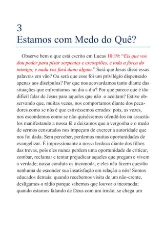 14
3
Estamos com Medo do Quê?
Observe bem o que está escrito em Lucas 10:19: “Eis que vos
dou poder para pisar serpentes e escorpiões, e toda a força do
inimigo, e nada vos fará dano algum.” Será que Jesus disse essas
palavras em vão? Ou será que esse foi um privilégio dispensado
apenas aos discípulos? Por que nos acovardamos tanto diante das
situações que enfrentamos no dia a dia? Por que parece que é tão
difícil falar de Jesus para aqueles que não o aceitam? Estive ob-
servando que, muitas vezes, nos comportamos diante dos peca-
dores como se nós é que estivéssemos errados: pois, as vezes,
nos escondemos como se não quiséssemos ofendê-los ou assustá-
los manifestando a nossa fé e deixamos que a vergonha e o medo
de sermos censurados nos impeçam de exercer a autoridade que
nos foi dada. Sem perceber, perdemos muitas oportunidades de
evangelizar. É impressionante a nossa lerdeza diante dos filhos
das trevas, pois eles nunca perdem uma oportunidade de criticar,
zombar, reclamar e tentar prejudicar aqueles que pregam e vivem
a verdade; nossa conduta os incomoda, e eles não fazem questão
nenhuma de esconder sua insatisfação em relação a nós! Somos
educados demais: quando recebemos visita de um não-crente,
desligamos o rádio porque sabemos que louvor o incomoda;
quando estamos falando de Deus com um irmão, se chega um
 