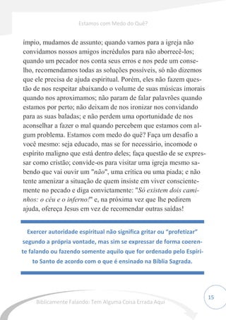 15
ímpio, mudamos de assunto; quando vamos para a igreja não
convidamos nossos amigos incrédulos para não aborrecê-los;
quando um pecador nos conta seus erros e nos pede um conse-
lho, recomendamos todas as soluções possíveis, só não dizemos
que ele precisa de ajuda espiritual. Porém, eles não fazem ques-
tão de nos respeitar abaixando o volume de suas músicas imorais
quando nos aproximamos; não param de falar palavrões quando
estamos por perto; não deixam de nos ironizar nos convidando
para as suas baladas; e não perdem uma oportunidade de nos
aconselhar a fazer o mal quando percebem que estamos com al-
gum problema. Estamos com medo do quê? Faça um desafio a
você mesmo: seja educado, mas se for necessário, incomode o
espírito maligno que está dentro deles; faça questão de se expres-
sar como cristão; convide-os para visitar uma igreja mesmo sa-
bendo que vai ouvir um "não", uma crítica ou uma piada; e não
tente amenizar a situação de quem insiste em viver consciente-
mente no pecado e diga convictamente: "Só existem dois cami-
nhos: o céu e o inferno!" e, na próxima vez que lhe pedirem
ajuda, ofereça Jesus em vez de recomendar outras saídas!
Exercer autoridade espiritual não significa gritar ou “profetizar”
segundo a própria vontade, mas sim se expressar de forma coeren-
te falando ou fazendo somente aquilo que for ordenado pelo Espíri-
to Santo de acordo com o que é ensinado na Bíblia Sagrada.
Estamos com Medo do Quê?
Biblicamente Falando: Tem Alguma Coisa Errada Aqui
 