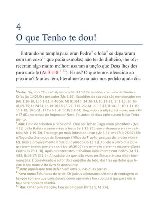 16
4
O que Tenho te dou!
Entrando no templo para orar, Pedro8
e João9
se depararam
com um coxo10
que pedia esmolas; não tendo dinheiro, lhe ofe-
receram algo muito melhor: usaram a unção que Deus lhes deu
para curá-lo (At 3:1-811 12
). E nós? O que temos oferecido ao
próximo? Muitos têm, literalmente ou não, nos pedido ajuda dia-
8
Pedro: Significa "Pedra". Apóstolo (Mc 3:13-19), também chamado de Simão e
Cefas (Jo 1:42). Era pescador (Mc 1:16). Episódios de sua vida são mencionados em
(Mc 1:16-18; Lc 5:1-11; 8:40-56; Mt 8:14-15; 14:28-33; 16:13-23; 17:1-13; 26:36-
46,69-75; Lc 24:34; Jo 18:10-18,25-27; 21:1-23; At 1:13-5:42; 8:14-25; 10:1-11:18;
12:1-19; 15:1-11; 1ª Co 9:5; Gl 1:18; 2:6-14). Segundo a tradição, foi morto entre 64
e 67 dC., no tempo do imperador Nero. Foi autor de duas epístolas no Novo Testa-
mento.
9
João: Filho de Zebedeu e de Salomé. Ele e seu irmão Tiago eram pescadores (Mt
4.21). João Batista o apresentou a Jesus (Jo 1:35-39), que o chamou para ser após-
tolo (Mc 1:19-20). Era do grupo mais íntimo de Jesus (Mc 5:37; Mt 17:1; 26:37). Ele
e Tiago são chamados de Boanerges (Filhos do Trovão: pessoas de caráter violen-
to). João é provavelmente o discípulo amado (Jo 13:23). Foi ele o único discípulo
que permaneceu perto da cruz (Jo 19:26-27) e o primeiro a crer na ressurreição de
Cristo (Jo 20:1-10). Após o Pentecostes, trabalhou inicialmente com Pedro (At 3:1-
4:22; 8:14-17; Gl 2:9). A tradição diz que João viveu em Éfeso até uma idade bem
avançada. É considerado o autor do Evangelho de João, das três epístolas que le-
vam o seu nome e do livro do Apocalipse.
10
Coxo: Aquele que tem defeito em uma ou nas duas pernas.
11
Hora nona: Três horas da tarde. Os judeus adotaram o sistema de contagem de
tempos romano que considerava como a primeira hora do dia o que para nós é
hoje sete horas da manhã.
12
Fitar: Olhar com atenção; fixar os olhos em (Pr 23:5; At 3:4).
 
