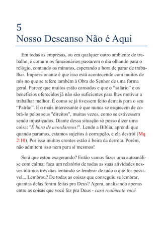 18
5
Nosso Descanso Não é Aqui
Em todas as empresas, ou em qualquer outro ambiente de tra-
balho, é comum os funcionários passarem o dia olhando para o
relógio, contando os minutos, esperando a hora de parar de traba-
lhar. Impressionante é que isso está acontecendo com muitos de
nós no que se refere também à Obra do Senhor de uma forma
geral. Parece que muitos estão cansados e que o “salário” e os
benefícios oferecidos já não são suficientes para lhes motivar a
trabalhar melhor. É como se já tivessem feito demais para o seu
“Patrão”. E o mais interessante é que nunca se esquecem de co-
brá-lo pelos seus "direitos", muitas vezes, como se estivessem
sendo injustiçados. Diante dessa situação só posso dizer uma
coisa: "É hora de acordarmos!". Lendo a Bíblia, aprendi que
quando paramos, estamos sujeitos à corrupção, e ela destrói (Mq
2:10). Por isso muitos crentes estão à beira da derrota. Porém,
não admitem isso nem para si mesmos!
Será que estou exagerando? Então vamos fazer uma autoanáli-
se com calma: faça um relatório de todas as suas atividades nes-
ses últimos três dias tentando se lembrar de tudo o que for possí-
vel... Lembrou? De todas as coisas que conseguiu se lembrar,
quantas delas foram feitas pra Deus? Agora, analisando apenas
entre as coisas que você fez pra Deus - caso realmente você
 