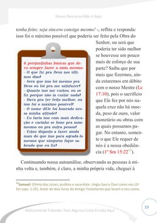 19
tenha feito; seja sincero consigo mesmo! -, reflita e responda:
isso foi o máximo possível que poderia ser feito pela Obra do
Senhor, ou será que
poderia ter sido melhor
se houvesse um pouco
mais de esforço de sua
parte? Saiba que por
mais que fizermos, ain-
da estaremos em débito
com o nosso Mestre (Lc
17:10), pois o sacrifício
que Ele fez por nós na-
quela cruz não há moe-
da, peso de ouro, valor
monetário ou obras com
as quais possamos pa-
gar. No entanto, somen-
te o que Ele requer de
nós é a nossa obediên-
cia (1º Sm 15:2215
).
Continuando nossa autoanálise, observando as pessoas à mi-
nha volta e, também, é claro, a minha própria vida, cheguei à
15
Samuel: Último dos Juízes; profeta e sacerdote. Ungiu Saul e Davi como reis (1º
Sm caps. 1-25). Autor de dois livros do Antigo Testamento que levam o seu nome.
6 perguntinhas básicas que de-
vo sempre fazer a mim mesmo:
- O que fiz pra Deus nos últi-
mos dias?
- Será que isso foi mesmo pra
Deus ou foi pra me satisfazer?
- Quanto isso me custou, ou só
fiz porque não ia custar nada?
- Dava pra ter feito melhor, ou
isso foi o máximo possível?
- O nome dEle foi honrado nes-
sa minha atitude?
- Eu faria isso com mais dedica-
ção e carinho se fosse pra mim
mesmo ou pra outra pessoa?
- Estou disposto a fazer ainda
mais do que isso para agradá-lo
mesmo que ninguém fique sa-
bendo que eu fiz?
Nosso Descanso Não é Aqui
Biblicamente Falando: Tem Alguma Coisa Errada Aqui
 