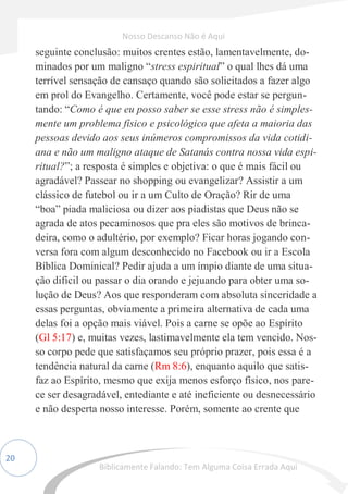 20
seguinte conclusão: muitos crentes estão, lamentavelmente, do-
minados por um maligno “stress espiritual” o qual lhes dá uma
terrível sensação de cansaço quando são solicitados a fazer algo
em prol do Evangelho. Certamente, você pode estar se pergun-
tando: “Como é que eu posso saber se esse stress não é simples-
mente um problema físico e psicológico que afeta a maioria das
pessoas devido aos seus inúmeros compromissos da vida cotidi-
ana e não um maligno ataque de Satanás contra nossa vida espi-
ritual?”; a resposta é simples e objetiva: o que é mais fácil ou
agradável? Passear no shopping ou evangelizar? Assistir a um
clássico de futebol ou ir a um Culto de Oração? Rir de uma
“boa” piada maliciosa ou dizer aos piadistas que Deus não se
agrada de atos pecaminosos que pra eles são motivos de brinca-
deira, como o adultério, por exemplo? Ficar horas jogando con-
versa fora com algum desconhecido no Facebook ou ir a Escola
Bíblica Dominical? Pedir ajuda a um ímpio diante de uma situa-
ção difícil ou passar o dia orando e jejuando para obter uma so-
lução de Deus? Aos que responderam com absoluta sinceridade a
essas perguntas, obviamente a primeira alternativa de cada uma
delas foi a opção mais viável. Pois a carne se opõe ao Espírito
(Gl 5:17) e, muitas vezes, lastimavelmente ela tem vencido. Nos-
so corpo pede que satisfaçamos seu próprio prazer, pois essa é a
tendência natural da carne (Rm 8:6), enquanto aquilo que satis-
faz ao Espírito, mesmo que exija menos esforço físico, nos pare-
ce ser desagradável, entediante e até ineficiente ou desnecessário
e não desperta nosso interesse. Porém, somente ao crente que
Nosso Descanso Não é Aqui
Biblicamente Falando: Tem Alguma Coisa Errada Aqui
 
