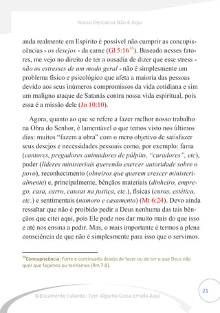 21
anda realmente em Espírito é possível não cumprir as concupis-
cências - os desejos - da carne (Gl 5:1616
). Baseado nesses fato-
res, me vejo no direito de ter a ousadia de dizer que esse stress -
não os estresses de um modo geral - não é simplesmente um
problema físico e psicológico que afeta a maioria das pessoas
devido aos seus inúmeros compromissos da vida cotidiana e sim
um maligno ataque de Satanás contra nossa vida espiritual, pois
essa é a missão dele (Jo 10:10).
Agora, quanto ao que se refere a fazer melhor nosso trabalho
na Obra do Senhor, é lamentável o que temos visto nos últimos
dias: muitos “fazem a obra” com o mero objetivo de satisfazer
seus desejos e necessidades pessoais como, por exemplo: fama
(cantores, pregadores animadores de púlpito, “curadores”, etc),
poder (líderes ministeriais querendo exercer autoridade sobre o
povo), reconhecimento (obreiros que querem crescer ministeri-
almente) e, principalmente, bênçãos materiais (dinheiro, empre-
go, casa, carro, causas na justiça, etc.), físicas (curas, estética,
etc.) e sentimentais (namoro e casamento) (Mt 6:24). Devo ainda
ressaltar que não é proibido pedir a Deus nenhuma das tais bên-
çãos que citei aqui, pois Ele pode nos dar muito mais do que isso
e até nos ensina a pedir. Mas, o mais importante é termos a plena
consciência de que não é simplesmente para isso que o servimos.
16
Concupiscência: Forte e continuado desejo de fazer ou de ter o que Deus não
quer que façamos ou tenhamos (Rm 7:8).
Nosso Descanso Não é Aqui
Biblicamente Falando: Tem Alguma Coisa Errada Aqui
 