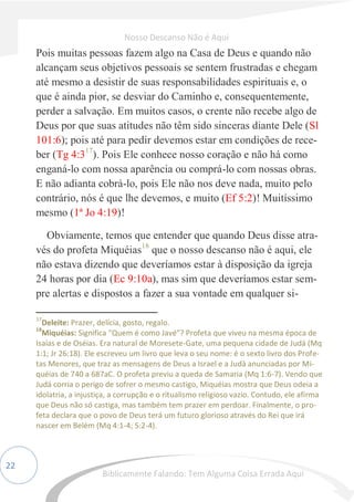 22
Pois muitas pessoas fazem algo na Casa de Deus e quando não
alcançam seus objetivos pessoais se sentem frustradas e chegam
até mesmo a desistir de suas responsabilidades espirituais e, o
que é ainda pior, se desviar do Caminho e, consequentemente,
perder a salvação. Em muitos casos, o crente não recebe algo de
Deus por que suas atitudes não têm sido sinceras diante Dele (Sl
101:6); pois até para pedir devemos estar em condições de rece-
ber (Tg 4:317
). Pois Ele conhece nosso coração e não há como
enganá-lo com nossa aparência ou comprá-lo com nossas obras.
E não adianta cobrá-lo, pois Ele não nos deve nada, muito pelo
contrário, nós é que lhe devemos, e muito (Ef 5:2)! Muitíssimo
mesmo (1ª Jo 4:19)!
Obviamente, temos que entender que quando Deus disse atra-
vés do profeta Miquéias18
que o nosso descanso não é aqui, ele
não estava dizendo que deveríamos estar à disposição da igreja
24 horas por dia (Ec 9:10a), mas sim que deveríamos estar sem-
pre alertas e dispostos a fazer a sua vontade em qualquer si-
17
Deleite: Prazer, delícia, gosto, regalo.
18
Miquéias: Significa "Quem é como Javé"? Profeta que viveu na mesma época de
Isaías e de Oséias. Era natural de Moresete-Gate, uma pequena cidade de Judá (Mq
1:1; Jr 26:18). Ele escreveu um livro que leva o seu nome: é o sexto livro dos Profe-
tas Menores, que traz as mensagens de Deus a Israel e a Judá anunciadas por Mi-
quéias de 740 a 687aC. O profeta previu a queda de Samaria (Mq 1:6-7). Vendo que
Judá corria o perigo de sofrer o mesmo castigo, Miquéias mostra que Deus odeia a
idolatria, a injustiça, a corrupção e o ritualismo religioso vazio. Contudo, ele afirma
que Deus não só castiga, mas também tem prazer em perdoar. Finalmente, o pro-
feta declara que o povo de Deus terá um futuro glorioso através do Rei que irá
nascer em Belém (Mq 4:1-4; 5:2-4).
Nosso Descanso Não é Aqui
Biblicamente Falando: Tem Alguma Coisa Errada Aqui
 