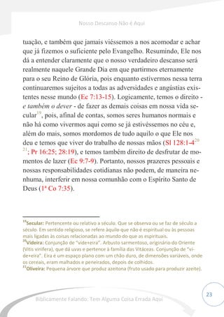23
tuação, e também que jamais viéssemos a nos acomodar e achar
que já fizemos o suficiente pelo Evangelho. Resumindo, Ele nos
dá a entender claramente que o nosso verdadeiro descanso será
realmente naquele Grande Dia em que partirmos eternamente
para o seu Reino de Glória, pois enquanto estivermos nessa terra
continuaremos sujeitos a todas as adversidades e angústias exis-
tentes nesse mundo (Ec 7:13-15). Logicamente, temos o direito -
e também o dever - de fazer as demais coisas em nossa vida se-
cular19
, pois, afinal de contas, somos seres humanos normais e
não há como vivermos aqui como se já estivéssemos no céu e,
além do mais, somos mordomos de tudo aquilo o que Ele nos
deu e temos que viver do trabalho de nossas mãos (Sl 128:1-420
21
; Pr 16:25; 28:19), e temos também direito de desfrutar de mo-
mentos de lazer (Ec 9:7-9). Portanto, nossos prazeres pessoais e
nossas responsabilidades cotidianas não podem, de maneira ne-
nhuma, interferir em nossa comunhão com o Espírito Santo de
Deus (1ª Co 7:35).
19
Secular: Pertencente ou relativo a século. Que se observa ou se faz de século a
século. Em sentido religioso, se refere àquilo que não é espiritual ou às pessoas
mais ligadas às coisas relacionadas ao mundo do que as espirituais.
20
Videira: Conjunção de “vide+eira”. Arbusto sarmentoso, originário do Oriente
(Vitis vinifera), que dá uvas e pertence à família das Vitáceas. Conjunção de “vi-
de+eira”. Eira é um espaço plano com um chão duro, de dimensões variáveis, onde
os cereais, eram malhados e peneirados, depois de colhidos.
21
Oliveira: Pequena árvore que produz azeitona (fruto usado para produzir azeite).
Nosso Descanso Não é Aqui
Biblicamente Falando: Tem Alguma Coisa Errada Aqui
 