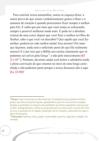 24
Para concluir nossa autoanálise, nunca se esqueça disso: a
maior prova de que somos verdadeiramente gratos a Deus e o
amamos de coração é quando procuramos fazer sempre o melhor
para Ele. E saiba que por mais que você esteja se esforçando,
sempre é possível melhorar ainda mais. E pode ter a absoluta
certeza de uma coisa: depois que você fizer o melhor na Obra do
Senhor, sabe o que você vai descobrir? Que aquilo que você fez
melhor, poderia ter sido melhor ainda! Isso mesmo! Por mais
que façamos, nada será o suficiente perto do que Ele realmente
merece! E é por isso que a Bíblia nos ensina claramente que só
podemos ser salvos pela Graça22
e não pelo merecimento (Ef
2:1-1023
). Portanto, devemos andar com temor e sabedoria tendo
a plena convicção de que estamos no meio de uma longa cami-
nhada e não podemos parar porque o nosso descanso não é aqui
(Lc 22:46)!
22
Graça: Favor imerecido ou não merecido. O vocábulo Graça provém do latim
gratia, que deriva de gratus (grato, agradecido) e que em sua primeira acepção
designa a qualidade ou conjunto de qualidades que fazem agradável a pessoa que
as têm. Teologicamente, refere-se ao período que se iniciou com a morte de Cristo
na cruz, o qual pôs fim às rígidas imposições da Lei mosaica, colocando em vigor o
Novo Testamento.
23
Potestade: Potência, força, poder. A divindade suprema, segundo a religião. Po-
tentado.
Nosso Descanso Não é Aqui
Biblicamente Falando: Tem Alguma Coisa Errada Aqui
 