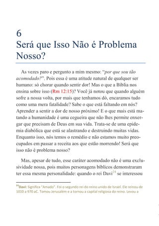 25
6
Será que Isso Não é Problema
Nosso?
As vezes paro e pergunto a mim mesmo: “por que sou tão
acomodado?”. Pois essa é uma atitude natural de qualquer ser
humano: só chorar quando sentir dor! Mas o que a Bíblia nos
ensina sobre isso (Rm 12:15)? Você já notou que quando alguém
sofre a nossa volta, por mais que tenhamos dó, encaramos tudo
como uma mera fatalidade? Sabe o que está faltando em nós?
Aprender a sentir a dor de nosso próximo! E o que mais está ma-
tando a humanidade é uma cegueira que não lhes permite enxer-
gar que precisam de Deus em sua vida. Trata-se de uma epide-
mia diabólica que está se alastrando e destruindo muitas vidas.
Enquanto isso, nós temos o remédio e não estamos muito preo-
cupados em passar a receita aos que estão morrendo! Será que
isso não é problema nosso?
Mas, apesar de tudo, esse caráter acomodado não é uma exclu-
sividade nossa, pois muitos personagens bíblicos demonstraram
ter essa mesma personalidade: quando o rei Davi24
se interessou
24
Davi: Significa "Amado". Foi o segundo rei do reino unido de Israel. Ele reinou de
1010 a 970 aC. Tomou Jerusalém e a tornou a capital religiosa do reino. Levou a
 