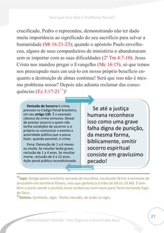 27
crucificado, Pedro o repreendeu, demonstrando não ter dado
muita importância ao significado do seu sacrifício para salvar a
humanidade (Mt 16:21-23); quando o apóstolo Paulo envelhe-
ceu, alguns de seus companheiros de ministério o abandonaram
sem se importar com as suas dificuldades (2ª Tm 4:7-10). Jesus
Cristo nos mandou pregar o Evangelho (Mc 16:15), só que temos
nos preocupado mais em usá-lo em nosso próprio benefício en-
quanto a destruição de almas continua! Será que isso não é mes-
mo problema nosso? Depois não adianta reclamar das conse-
quências (Ez 3:17-2135
)!
34
Jope: Antigo porto marítimo cercado de muralhas, localizado 56 km a noroeste de
Jerusalém em território filisteu, mas que pertencia à tribo de Dã (Js 19.46). É tam-
bém o porto aonde o profeta Jonas embarcou num navio para Társis tentando fugir
de Deus.
35
Atalaia: Sentinela, vigia. Ponto elevado, de onde se vigia.
Omissão de Socorro é crime
previsto no Código Penal brasileiro,
em seu artigo 135. É o exemplo
clássico do crime omissivo. Deixar
de prestar socorro a quem não
tenha condições de socorrer a si
próprio ou comunicar o evento a
autoridade pública que o possa
fazer, quando possível, é crime.
Pena: Detenção de 1 a 6 meses
ou multa. Se resultar lesão grave,
reclusão de 1 a 4 anos. Se resultar
morte, reclusão de 4 a 12 anos.
Ação penal pública incondicionada.
Se até a justiça
humana reconhece
isso como uma grave
falha digna de punição,
da mesma forma,
biblicamente, omitir
socorro espiritual
consiste em gravíssimo
pecado!
Será que Isso Não é Problema Nosso?
Biblicamente Falando: Tem Alguma Coisa Errada Aqui
 