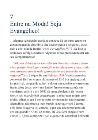 28
7
Entre na Moda! Seja
Evangélico!
Alguma vez alguém que já te conhece há um certo tempo se
espantou quando descobriu que você é crente e perguntou assus-
tado e com tom de ironia: “Você é evangélico?!?”? . Se isso já
aconteceu contigo, cuidado! Algumas coisas precisam mudar em
seu comportamento!
“Não vos deixeis levar em redor por doutrinas várias e estra-
nhas, porque bom é que o coração se fortifique com graça, e não
com alimentos que de nada aproveitaram aos que a eles se en-
tregaram” Isso é o que diz em Hebreus 13:9. Você já percebeu
como está fácil ser crente ultimamente? É só ir à igreja quando
for possível, ou quando quiser; colocar um adesivo no carro com
frases sobre Jesus; ouvir um louvor famoso entre as músicas
mundanas; assistir a um DVD de pregação depois da novela -
isso se não tiver futebol, logicamente -; evitar usar roupas com-
pridas, afinal, o que é bonito é pra ser mostrado, não é mesmo?
Além disso, não precisa todo mundo saber que você é crente,
pois Deus só quer o teu coração; e por que não tomar umas de
vez em quando? Afinal de contas, até Jesus era chegado num
vinho! E, agora, o principal: não esquecer de contribuir fielmente
 