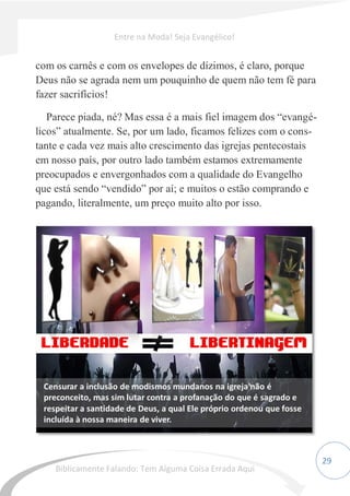 29
com os carnês e com os envelopes de dízimos, é claro, porque
Deus não se agrada nem um pouquinho de quem não tem fé para
fazer sacrifícios!
Parece piada, né? Mas essa é a mais fiel imagem dos “evangé-
licos” atualmente. Se, por um lado, ficamos felizes com o cons-
tante e cada vez mais alto crescimento das igrejas pentecostais
em nosso país, por outro lado também estamos extremamente
preocupados e envergonhados com a qualidade do Evangelho
que está sendo “vendido” por aí; e muitos o estão comprando e
pagando, literalmente, um preço muito alto por isso.
Entre na Moda! Seja Evangélico!
Biblicamente Falando: Tem Alguma Coisa Errada Aqui
 