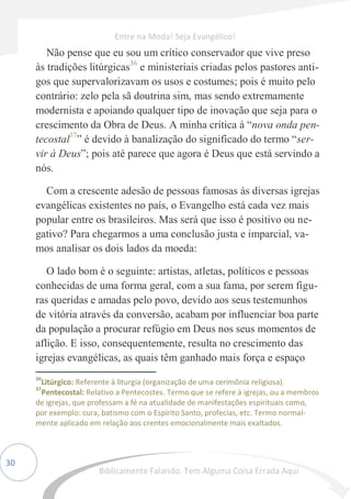 30
Não pense que eu sou um crítico conservador que vive preso
às tradições litúrgicas36
e ministeriais criadas pelos pastores anti-
gos que supervalorizavam os usos e costumes; pois é muito pelo
contrário: zelo pela sã doutrina sim, mas sendo extremamente
modernista e apoiando qualquer tipo de inovação que seja para o
crescimento da Obra de Deus. A minha crítica à “nova onda pen-
tecostal37
” é devido à banalização do significado do termo “ser-
vir à Deus”; pois até parece que agora é Deus que está servindo a
nós.
Com a crescente adesão de pessoas famosas às diversas igrejas
evangélicas existentes no país, o Evangelho está cada vez mais
popular entre os brasileiros. Mas será que isso é positivo ou ne-
gativo? Para chegarmos a uma conclusão justa e imparcial, va-
mos analisar os dois lados da moeda:
O lado bom é o seguinte: artistas, atletas, políticos e pessoas
conhecidas de uma forma geral, com a sua fama, por serem figu-
ras queridas e amadas pelo povo, devido aos seus testemunhos
de vitória através da conversão, acabam por influenciar boa parte
da população a procurar refúgio em Deus nos seus momentos de
aflição. E isso, consequentemente, resulta no crescimento das
igrejas evangélicas, as quais têm ganhado mais força e espaço
36
Litúrgico: Referente à liturgia (organização de uma cerimônia religiosa).
37
Pentecostal: Relativo a Pentecostes. Termo que se refere à igrejas, ou a membros
de igrejas, que professam a fé na atualidade de manifestações espirituais como,
por exemplo: cura, batismo com o Espírito Santo, profecias, etc. Termo normal-
mente aplicado em relação aos crentes emocionalmente mais exaltados.
Entre na Moda! Seja Evangélico!
Biblicamente Falando: Tem Alguma Coisa Errada Aqui
 
