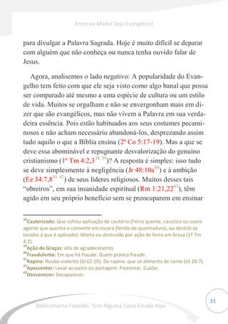 31
para divulgar a Palavra Sagrada. Hoje é muito difícil se deparar
com alguém que não conheça ou nunca tenha ouvido falar de
Jesus.
Agora, analisemos o lado negativo: A popularidade do Evan-
gelho tem feito com que ele seja visto como algo banal que possa
ser comparado até mesmo a uma espécie de cultura ou um estilo
de vida. Muitos se orgulham e não se envergonham mais em di-
zer que são evangélicos, mas não vivem a Palavra em sua verda-
deira essência. Pois estão habituados aos seus costumes pecami-
nosos e não acham necessário abandoná-los, desprezando assim
tudo aquilo o que a Bíblia ensina (2ª Co 5:17-19). Mas a que se
deve essa abominável e repugnante desvalorização do genuíno
cristianismo (1ª Tm 4:2,338 39
)? A resposta é simples: isso tudo
se deve simplesmente à negligência (Jr 48:10a40
) e à ambição
(Ez 34:7,841 42
) de seus líderes religiosos. Muitos desses tais
“obreiros”, em sua insanidade espiritual (Rm 1:21,2243
), têm
agido em seu próprio benefício sem se preocuparem em ensinar
38
Cauterizado: Que sofreu aplicação de cautério (Ferro quente, cáustico ou outro
agente que queima e converte em escara (ferida de queimadura), ou destrói os
tecidos a que é aplicado). Morto ou destruído por ação de ferro em brasa (1º Tm
4:2).
39
Ação de Graças: Ato de agradecimento.
40
Fraudulento: Em que há fraude. Quem pratica fraude.
41
Rapina: Roubo violento (Sl 62:10). De rapina: que se alimenta de carne (Jó 28:7).
42
Apascentar: Levar ao pasto ou pastagem. Pastorear. Cuidar.
43
Desvanecer: Desaparecer.
Entre na Moda! Seja Evangélico!
Biblicamente Falando: Tem Alguma Coisa Errada Aqui
 