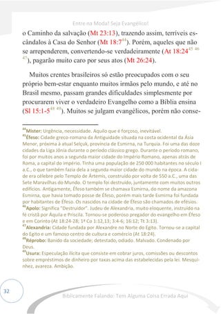 32
o Caminho da salvação (Mt 23:13), trazendo assim, terríveis es-
cândalos à Casa do Senhor (Mt 18:744
). Porém, aqueles que não
se arrependerem, convertendo-se verdadeiramente (At 18:2445 46
47
), pagarão muito caro por seus atos (Mt 26:24).
Muitos crentes brasileiros só estão preocupados com o seu
próprio bem-estar enquanto muitos irmãos pelo mundo, e até no
Brasil mesmo, passam grandes dificuldades simplesmente por
procurarem viver o verdadeiro Evangelho como a Bíblia ensina
(Sl 15:1-548 49
). Muitos se julgam evangélicos, porém não conse-
44
Mister: Urgência, necessidade. Aquilo que é forçoso, inevitável.
45
Éfeso: Cidade greco-romana da Antiguidade situada na costa ocidental da Ásia
Menor, próxima à atual Selçuk, província de Esmirna, na Turquia. Foi uma das doze
cidades da Liga Jônia durante o período clássico grego. Durante o período romano,
foi por muitos anos a segunda maior cidade do Império Romano, apenas atrás de
Roma, a capital do império. Tinha uma população de 250 000 habitantes no século I
a.C., o que também fazia dela a segunda maior cidade do mundo na época. A cida-
de era célebre pelo Templo de Ártemis, construído por volta de 550 a.C., uma das
Sete Maravilhas do Mundo. O templo foi destruído, juntamente com muitos outros
edifícios. Antigamente, Éfeso também se chamava Esmirna, do nome da amazona
Esmirna, que havia tomado posse de Éfeso, porém mais tarde Esmirna foi fundada
por habitantes de Éfeso. Os nascidos na cidade de Éfeso são chamados de efésios.
46
Apolo: Significa "Destruidor". Judeu de Alexandria, muito eloquente, instruído na
fé cristã por Áquila e Priscila. Tornou-se poderoso pregador do evangelho em Éfeso
e em Corinto (At 18:24-28; 1ª Co 1:12,13; 3:4-6; 16:12; Tt 3:13).
47
Alexandria: Cidade fundada por Alexandre no Norte do Egito. Tornou-se a capital
do Egito e um famoso centro de cultura e comércio (At 18:24).
48
Réprobo: Banido da sociedade; detestado, odiado. Malvado. Condenado por
Deus.
49
Usura: Especulação ilícita que consiste em cobrar juros, comissões ou descontos
sobre empréstimos de dinheiro por taxas acima das estabelecidas pela lei. Mesqui-
nhez, avareza. Ambição.
Entre na Moda! Seja Evangélico!
Biblicamente Falando: Tem Alguma Coisa Errada Aqui
 