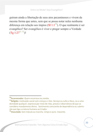 33
guiram ainda a libertação de seus atos pecaminosos e vivem da
mesma forma que antes, sem que se possa notar neles nenhuma
diferença em relação aos ímpios (Sl 1:150
). O que realmente é ser
evangélico? Ser evangélico é viver e pregar sempre a Verdade
(Tg 1:2751 52
)!
50
Escarnecedor: Quem escarnece ou zomba.
51
Religião: Instituição social com crenças e ritos. Serviço ou culto a Deus, ou a uma
divindade qualquer, expresso por meio de ritos, preces e observância do que se
considera mandamento divino. Sentimento consciente de dependência ou submis-
são que liga a criatura humana ao Criador.
52
Imaculado: Sem mácula ou mancha. Limpo e puro. Inocente.
Entre na Moda! Seja Evangélico!
Biblicamente Falando: Tem Alguma Coisa Errada Aqui
 