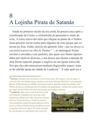 34
8
A Lojinha Pirata de Satanás
Ainda no primeiro século da era cristã, há poucos anos após a
crucificação de Cristo, o cristianismo já apresentava sinais de
crise. A coisa estava tão séria que chegou ao ponto de o Senhor
Jesus precisar enviar cartas para algumas de suas igrejas que es-
tavam na Ásia. Então, através do apóstolo João - que na época se
encontrava preso na ilha de Patmos53
-, as mensagens foram
escritas e enviadas a sete pastores, dos quais seis foram repreen-
didos por motivos diversos, e um desses nos chama a atenção de
uma forma especial, porque o negócio na sua igreja estava tão
feio que eles não mereceram nenhum elogiozinho sequer: trata-
se da rebelde igreja da cidade de Laodiceia54
. E sabe qual era a
53
Patmos: Pequena ilha da Grécia a 55 km da costa da Turquia, no mar Egeu. É
uma das ilhas do Dodecaneso, e possui uma área total de 34,6 km² e uma popula-
ção de 2700 habitantes (2002). Local para onde o apóstolo João foi exilado, con-
forme consta na introdução do livro bíblico de Apocalipse. Patmos foi usada como
um lugar de banimento durante os tempos do império romano.
54
Laodiceia: Hoje com o nome de Pamucale
(Pamukkale), Laodiceia foi uma das mais
prósperas cidades da Frígia, durante a época
romana. Possuía bancos, indústria têxtil e
uma escola de medicina que produzia colírio
para os olhos, embora tivesse problemas com
o abastecimento de água. Em certa ocasião,
foi construído um aqueduto com canos de
Aquedutos de Laodiceia
 