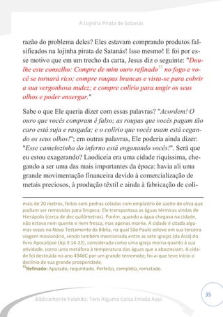 35
razão do problema deles? Eles estavam comprando produtos fal-
sificados na lojinha pirata de Satanás! Isso mesmo! E foi por es-
se motivo que em um trecho da carta, Jesus diz o seguinte: "Dou-
lhe este conselho: Compre de mim ouro refinado55
no fogo e vo-
cê se tornará rico; compre roupas brancas e vista-se para cobrir
a sua vergonhosa nudez; e compre colírio para ungir os seus
olhos e poder enxergar."
Sabe o que Ele queria dizer com essas palavras? "Acordem! O
ouro que vocês compram é falso; as roupas que vocês pagam tão
caro está suja e rasgada; e o colírio que vocês usam está cegan-
do os seus olhos!"; em outras palavras, Ele poderia ainda dizer:
"Esse camelozinho do inferno está enganando vocês!". Será que
eu estou exagerando? Laodiceia era uma cidade riquíssima, che-
gando a ser uma das mais importantes da época: havia ali uma
grande movimentação financeira devido à comercialização de
metais preciosos, à produção têxtil e ainda à fabricação de colí-
mais de 20 metros, feitos com pedras coladas com emplastro de azeite de oliva que
podiam ser removidas para limpeza. Ele transportava as águas térmicas vindas de
Hierápolis (cerca de dez quilômetros). Porém, quando a água chegava na cidade,
não estava nem quente e nem fresca, mas apenas morna. A cidade é citada algu-
mas vezes no Novo Testamento da Bíblia, na qual São Paulo esteve em sua terceira
viagem missionário, sendo também mencionada entre as sete igrejas (da Ásia) do
livro Apocalipse (Ap 3:14-22), considerada como uma igreja morna quanto à sua
atividade, como uma metáfora à temperatura das águas que a abasteciam. A cida-
de foi destruída no ano 494dC por um grande terremoto; foi aí que teve início o
declínio de sua grande prosperidade.
55
Refinado: Apurado, requintado. Perfeito, completo, rematado.
A Lojinha Pirata de Satanás
Biblicamente Falando: Tem Alguma Coisa Errada Aqui
 