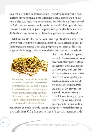 36
rios em sua indústria farmacêutica. Esse desenvolvimento eco-
nômico proporcionava uma satisfatória situação financeira aos
seus cidadãos, inclusive aos cristãos. Era bênção de Deus, certo?
Ok! Mas estava sendo usada de forma errada! Pois quando dei-
xamos de usar aquilo que conquistamos para glorificar o nome
do Senhor, isso deixa de ser bênção e passa a ser maldição!
Materialmente eles eram ricos, mas espiritualmente eram mi-
seravelmente pobres; e sabe o que é pior? Não sabiam disso! Es-
sa pobreza era causada por eles próprios, por terem cedido aos
enganos do inimigo: eles supervalorizavam o ouro, mas não ti-
nham a verdadeira riqueza,
pois não buscavam com zelo
fazer o melhor para a Obra
do Senhor; desfilavam com
belas roupas, mas espiritu-
almente estavam com vestes
manchadas e rasgadas, pois
seu testemunho não condi-
zia com aquilo que a Pala-
vra ensina; confiavam no
seu colírio, mas estavam
completamente cegos, pois
não enxergavam a astúcia
do enganador a sua volta e
pensavam que pelo fato de serem abençoados materialmente es-
tava tudo bem. O Senhor estava lhes oferecendo mercadoria de
Em seu auge, a cidade de Laodiceia
se tornou um dos mais importantes
centros financeiros da Ásia e, segun-
do os historiadores, os judeus que lá
viviam mandavam grande contribui-
ção em ouro para o Templo de Jeru-
salém. Mas suas ofertas não servi-
ram para livrá-la da ira divina.
A Lojinha Pirata de Satanás
Biblicamente Falando: Tem Alguma Coisa Errada Aqui
 
