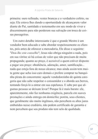 37
primeira: ouro refinado, vestes brancas e o verdadeiro colírio, ou
seja: Ele estava lhes dando a oportunidade de alcançarem valor
diante do Pai, santidade e testemunho em seu modo de viver e
discernimento para não perderem sua salvação em troca de coi-
sas passageiras.
Um outro detalhe interessante é que o grande Mestre é um
vendedor bem educado e sabe abordar respeitosamente os clien-
tes, pois antes de oferecer a mercadoria, Ele disse o seguinte:
"Dou-lhe este conselho"; Jesus não obriga ninguém a nada, pois
em sua vitrine só há coisas de valor que não precisam de muita
propaganda; quanto ao preço, é acessível a quem estiver disposto
a pagar seu preço: obediência, adoração, amor, santificação...
nada que esteja fora de nosso alcance; mas ainda assim tem mui-
ta gente que acha isso caro demais e prefere comprar na banqui-
nha pirata do concorrente: aquele vendedorzinho de quinta cate-
goria que não sabe respeitar o consumidor e o aborda aos berros,
tentando forçá-lo a entrar em sua espelunca. E sabe por que al-
gumas pessoas se deixam levar? Porque lá é mais barato: ele,
aparentemente, não faz nenhuma exigência, parcela em suaves
prestações e ainda entrega em domicílio; porém, seus clientes,
que geralmente são muito ingênuos, não percebem os altos juros
embutidos nesse crediário, não pedem certificado de garantia e
nem percebem que seu produto não tem selo de qualidade.
A Lojinha Pirata de Satanás
Biblicamente Falando: Tem Alguma Coisa Errada Aqui
 