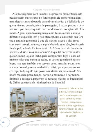 38
Assim é negociar com Satanás: os prazeres momentâneos do
pecado saem muito caros no futuro; pois ele proporciona algu-
mas alegrias, mas não pode garantir a salvação; e a felicidade de
quem vive no pecado, além de passageira, é vazia, porque a pes-
soa sorri por fora, enquanto que por dentro seu coração está cho-
rando. Agora, quando o negócio é com Jesus, a coisa é muito
diferente: o que Ele tem a nos oferecer, nos é dado pela sua Gra-
ça; a garantia que temos é que ele mesmo pagou o alto preço
com o seu próprio sangue; e a qualidade de suas bênçãos é certi-
ficada pelo selo do Espírito Santo. Ah! Se o povo de Laodiceia
soubesse disso... mas nós sabemos! E que tal corrermos antes
que a Grande Loja se feche, para comprarmos logo o ouro de
imenso valor que nunca se acaba, as vestes que não só nos co-
brem, mas que também nos servem como armadura contra os
ataques do maligno e o verdadeiro colírio para que possamos
enxergar tudo aquilo que possa nos afastar da presença do Se-
nhor? Mas não perca tempo, porque a promoção é por tempo
limitado e aos que a perderem só restarão mesmo as bugigangas
de última categoria da lojinha pirata de Satanás!
A soberba cidade de La-
odiceia, com suas rique-
zas e seus templos pa-
gãos, terminou em es-
combros assim como
muitos outros lugares que
foram símbolos da idola-
tria e da desobediência
ao Senhor.
A Lojinha Pirata de Satanás
Biblicamente Falando: Tem Alguma Coisa Errada Aqui
 