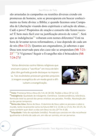 40
são arrastadas às campanhas ou reuniões diversas crendo em
promessas de homens, sem se preocuparem em buscar conheci-
mento na fonte divina: a Bíblia; e quando fazemos uma Campa-
nha de Libertação visando dons espirituais e salvação de almas...
Cadê o povo? Propósitos de oração e conserto não fazem suces-
so! É bem mais fácil crer na justificação através de votos61
. Será
que as indulgências62
voltaram com nomes diferentes? Está na
hora de levantar novos reformadores, e isso depende de cada um
de nós (Rm 12:2). Quantos aos enganadores, já sabemos o que
Deus tem reservado para eles caso não se arrependam (Mt 7:21-
2363 64
)! Vigiemos! Seguir o Evangelho não é brincadeira (Mt
7:24-27)!
61
Voto: Promessa feita a Deus (Ec 5:4; At 18:18). Pedido a Deus (3ª Jo 1:2).
62
Indulgência: Qualidade de indulgente. Clemência. Condescendência, tolerância.
Remissão total ou parcial das penas relativas aos pecados. Perdão. Absolvição ple-
na das penas temporais.
63
Reino dos Céus: Reino de Deus. O domínio de Deus sobre as pessoas e sobre o
mundo, tanto no presente como no futuro (Mt 5:3; 12:28; Lc 17:21; Rm 14:17). Às
vezes também quer dizer a vida com Deus no céu (2ª Tm 4:18).
64
Iniquidade: Falta de eqüidade (retidão). Pecado que consiste em não reconhecer
igualmente o direito de cada um, em não ser correto, em ser perverso.
Várias denúncias contra líderes religiosos que
ensinam o povo a “sacrificar” em troca de bên-
çãos têm ganhado grande destaque na impren-
sa. Tais escândalos provocam grandes prejuízos
à imagem evangélica de um modo geral e difi-
cultam a evangelização.
Sacrifícios de Tolo
Biblicamente Falando: Tem Alguma Coisa Errada Aqui
 