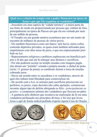 41
Qual era a relação do templo com o poder financeiro na época de
Jesus e por que Ele expulsou os vendedores?
- Jerusalém era uma espécie de “cidade turística”; a maior parte da
sua fonte de renda era proporcionada por pessoas que vinham de fora,
principalmente na época da Páscoa em que ela era visitada por mais
de um milhão de pessoas.
- O Templo era um grande atrativo econômico por ser um centro de
encontro de milhares de pessoas de vários povos.
- Ele também funcionava como um banco: nele havia vários cofres
contendo depósitos privados, os quais eram também utilizados para
empréstimos com altas taxas de juros, o que era expressamente proi-
bido na Lei.
- Representantes religiosos e políticos exploravam em benefício pró-
prio a fé dos que iam até lá entregar seus dízimos e sacrifícios.
- Por não poderem aceitar no templo moedas com imagens pagãs,
eles deram um “jeitinho” criando a própria moeda: o shekel de prata
(siclo: 11 gramas de prata); os cambistas faziam a troca de moedas
cobrando juros.
- Havia um acordo entre os sacerdotes e os vendedores, através do
qual eles tinham total liberdade para comercializar ali.
- De acordo com a Lei, os animais para sacrifícios precisavam ser
perfeitos; os juízes, cujas decisões não cabia apelação, costumavam
inventar algum tipo de defeito obrigando os fiéis - principalmente os
gentios - a comprarem animais dos vendedores que ficavam no pátio.
- A ganância pelo dinheiro que resultava na exploração da fé era uma
verdadeira profanação aos princípios divinos, e foi isso que levou
Jesus a agir de forma radical pedindo respeito àquela Casa de Oração.
1 shekel (frente e verso) 1 denário (imagem de César Augusto)
Sacrifícios de Tolo
Biblicamente Falando: Tem Alguma Coisa Errada Aqui
 